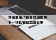 九游娱乐下载-马德里豪门球员归国探亲：下一场比赛状态受影响的简单介绍